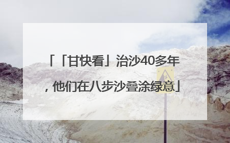 「甘快看」治沙40多年，他们在八步沙叠涂绿意