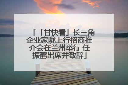 「甘快看」长三角企业家陇上行招商推介会在兰州举行 任振鹤出席并致辞