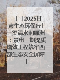 「2025甘肃生态环保行」一渠清水润绿洲：景电二期提质增效工程筑牢西部生态安全屏障