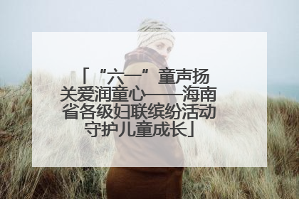 “六一”童声扬 关爱润童心——海南省各级妇联缤纷活动守护儿童成长