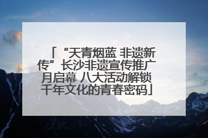 “天青烟蓝 非遗新传”长沙非遗宣传推广月启幕 八大活动解锁千年文化的青春密码