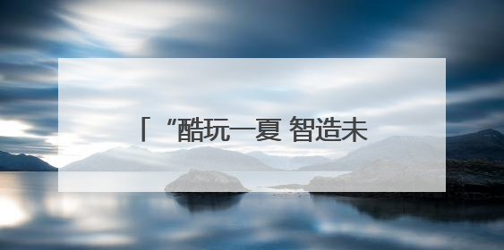 “酷玩一夏 智造未来” 安徽省青少年科技活动中心暑期科技嘉年华活动来啦！