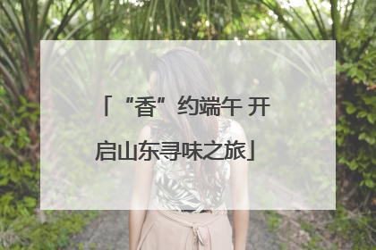 “香”约端午 开启山东寻味之旅