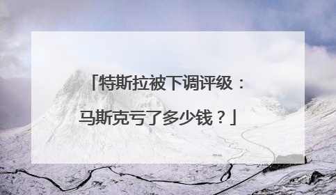 特斯拉被下调评级：马斯克亏了多少钱？