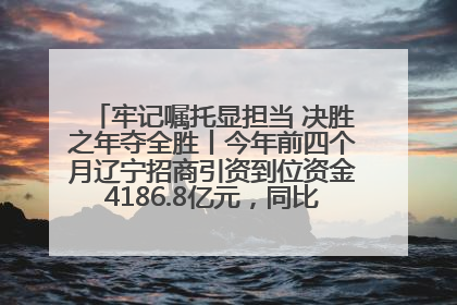 牢记嘱托显担当 决胜之年夺全胜丨今年前四个月辽宁招商引资到位资金4186.8亿元，同比增长17.4%