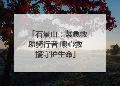 石景山：紧急救助骑行者 暖心救援守护生命