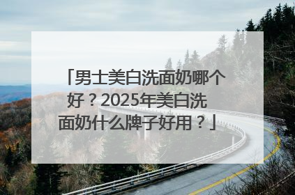 男士美白洗面奶哪个好？2025年美白洗面奶什么牌子好用？