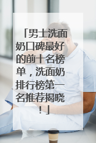 男士洗面奶口碑最好的前十名榜单，洗面奶排行榜第一名推荐揭晓！