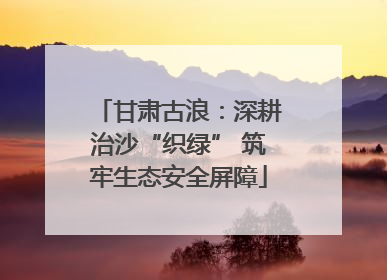 甘肃古浪：深耕治沙“织绿” 筑牢生态安全屏障