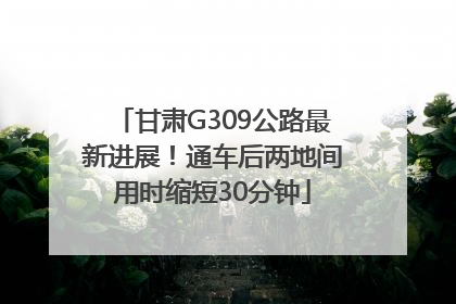 甘肃G309公路最新进展！通车后两地间用时缩短30分钟