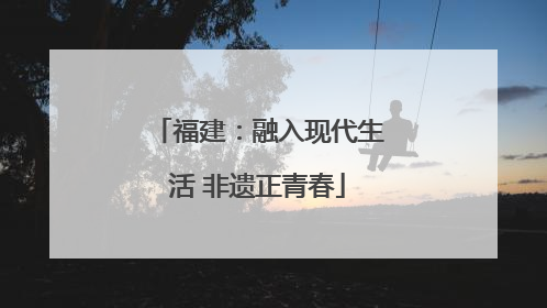 福建：融入现代生活 非遗正青春