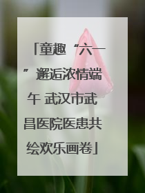 童趣“六一”邂逅浓情端午 武汉市武昌医院医患共绘欢乐画卷