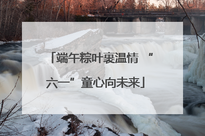 端午粽叶裹温情 “六一”童心向未来