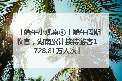 端午小观察③丨端午假期收官，湖南累计接待游客1728.81万人次
