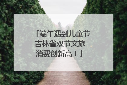 端午遇到儿童节 吉林省双节文旅消费创新高！
