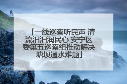 一线巡察听民声 清流汨汨润民心 安宁区委第五巡察组推动解决塘坝通水难题