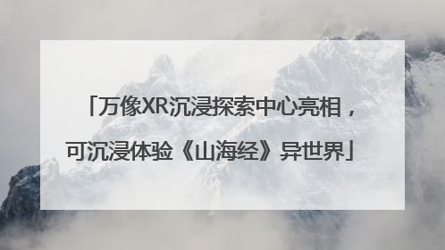 万像XR沉浸探索中心亮相，可沉浸体验《山海经》异世界