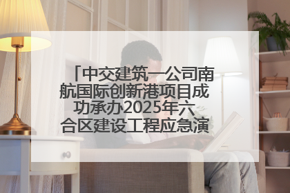 中交建筑一公司南航国际创新港项目成功承办2025年六合区建设工程应急演练现场观摩活动
