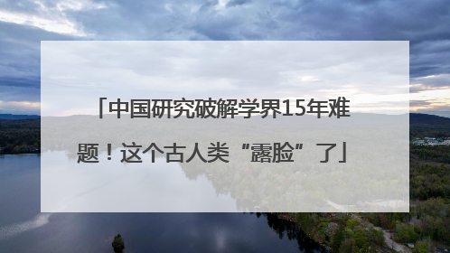 中国研究破解学界15年难题！这个古人类“露脸”了