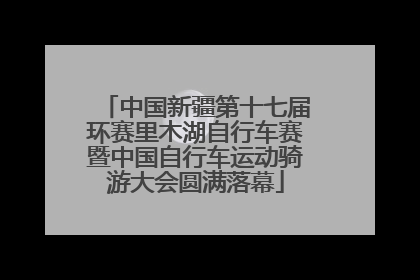 中国新疆第十七届环赛里木湖自行车赛暨中国自行车运动骑游大会圆满落幕