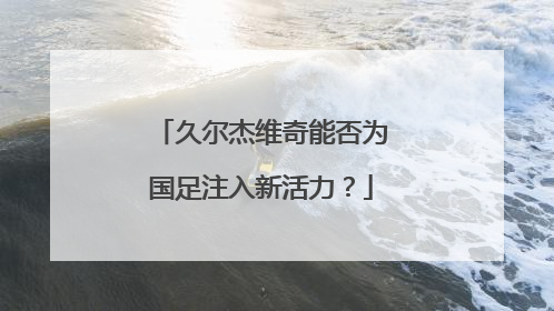 久尔杰维奇能否为国足注入新活力？