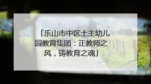 乐山市中区土主幼儿园教育集团：正教师之风，铸教育之魂