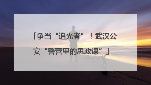 争当“追光者”！武汉公安“警营里的思政课”