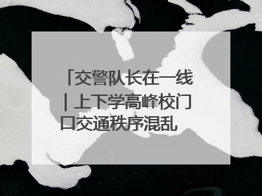 交警队长在一线｜上下学高峰校门口交通秩序混乱 交管经开大队多举措进行整治