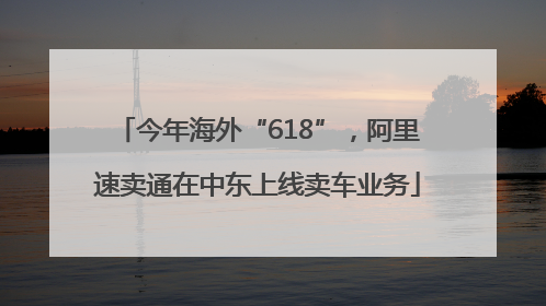 今年海外“618”，阿里速卖通在中东上线卖车业务