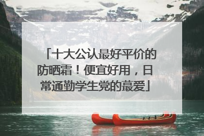 十大公认最好平价的防晒霜！便宜好用，日常通勤学生党的蕞爱