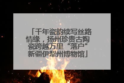千年瓷韵续写丝路情缘，扬州珍贵古陶瓷跨越万里“落户”新疆伊犁州博物馆