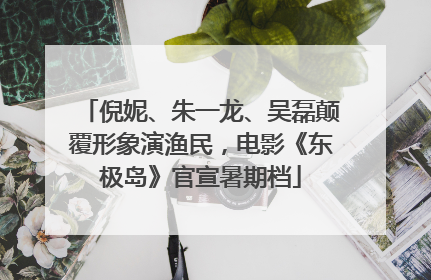 倪妮、朱一龙、吴磊颠覆形象演渔民，电影《东极岛》官宣暑期档