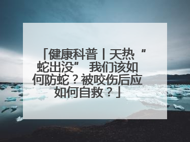 健康科普丨天热“蛇出没” 我们该如何防蛇？被咬伤后应如何自救？