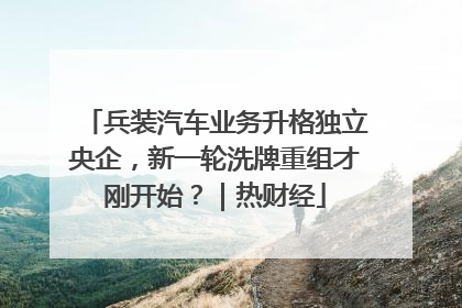 兵装汽车业务升格独立央企，新一轮洗牌重组才刚开始？｜热财经