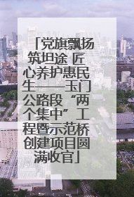 党旗飘扬筑坦途 匠心养护惠民生——玉门公路段“两个集中”工程暨示范桥创建项目圆满收官