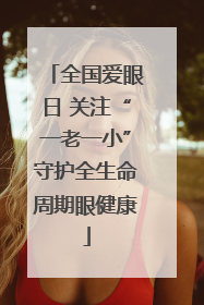 全国爱眼日 关注“一老一小”守护全生命周期眼健康