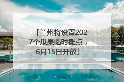 兰州将设置2027个瓜果临时摊点，6月15日开放