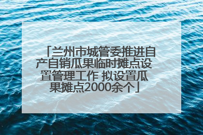 兰州市城管委推进自产自销瓜果临时摊点设置管理工作 拟设置瓜果摊点2000余个