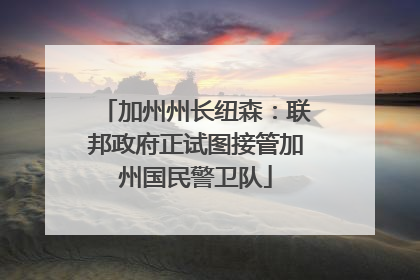 加州州长纽森：联邦政府正试图接管加州国民警卫队