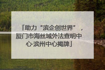 助力“滨企创世界”，厦门市海丝域外法查明中心·滨州中心揭牌