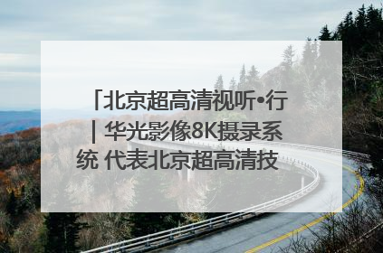 北京超高清视听•行｜华光影像8K摄录系统 代表北京超高清技术站上国家舞台
