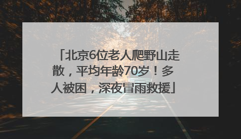 北京6位老人爬野山走散，平均年龄70岁！多人被困，深夜冒雨救援