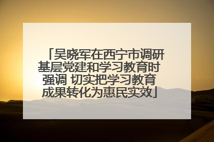 吴晓军在西宁市调研基层党建和学习教育时强调 切实把学习教育成果转化为惠民实效