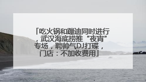 吃火锅和蹦迪同时进行，武汉海底捞推“夜宵”专场，聘帅气DJ打碟，门店：不加收费用