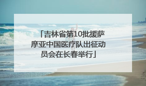 吉林省第10批援萨摩亚中国医疗队出征动员会在长春举行