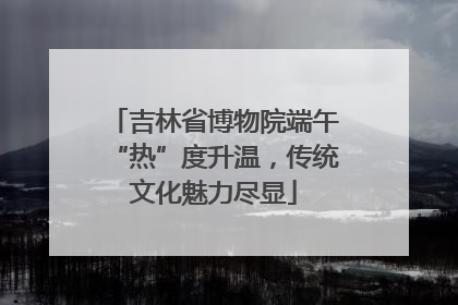 吉林省博物院端午“热”度升温，传统文化魅力尽显