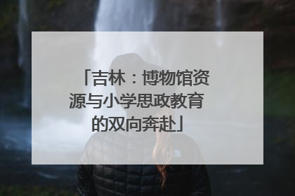 吉林：博物馆资源与小学思政教育的双向奔赴