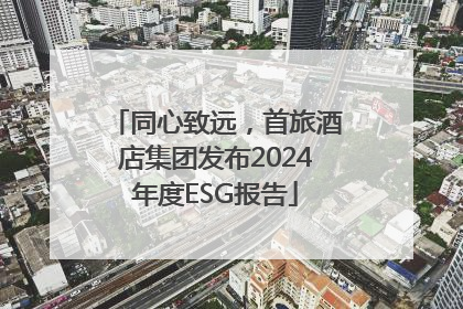 同心致远，首旅酒店集团发布2024年度ESG报告