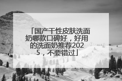 国产干性皮肤洗面奶哪款口碑好，好用的洗面奶推荐2025，不要错过