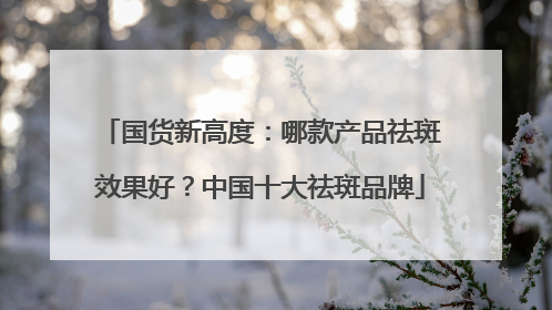 国货新高度：哪款产品祛斑效果好？中国十大祛斑品牌